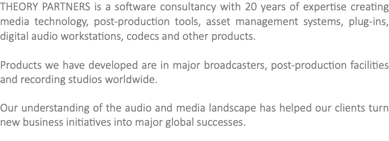 THEORY PARTNERS is a software consultancy with 20 years of expertise creating media technology, post-production tools, asset management systems, plug-ins, digital audio workstations, codecs and other products. Products we have developed are in major broadcasters, post-production facilities and recording studios worldwide. Our understanding of the audio and media landscape has helped our clients turn new business initiatives into major global successes. 