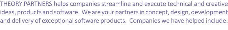 THEORY PARTNERS helps companies streamline and execute technical and creative ideas, products and software. We are your partners in concept, design, development and delivery of exceptional software products. Companies we have helped include: